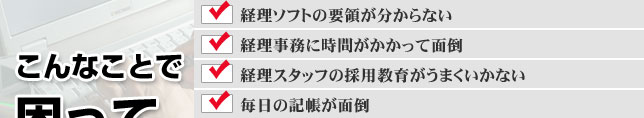 記帳代行、こんなことで困っていませんか?経理ソフトの要領が分からない。経理事務に時間がかかって面倒。経理スタッフの採用教育がうまくいかない。